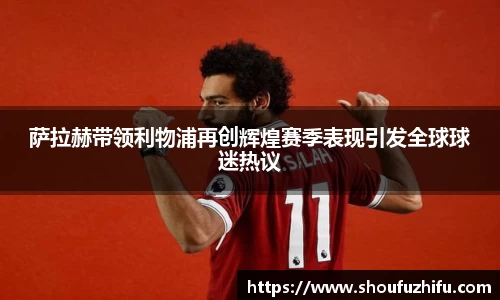 萨拉赫带领利物浦再创辉煌赛季表现引发全球球迷热议